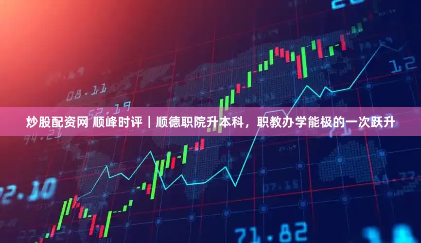 炒股配资网 顺峰时评｜顺德职院升本科，职教办学能极的一次跃升