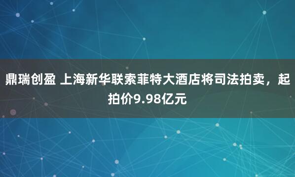 鼎瑞创盈 上海新华联索菲特大酒店将司法拍卖，起拍价9.98亿元