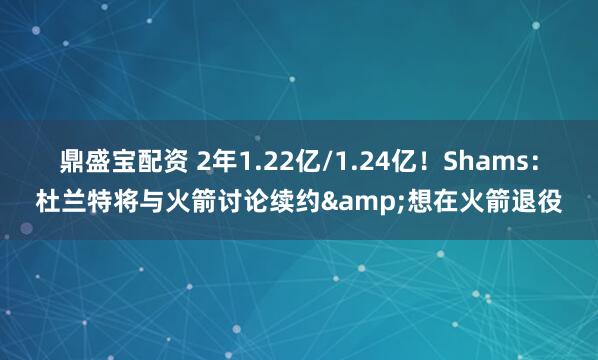 鼎盛宝配资 2年1.22亿/1.24亿！Shams：杜兰特将与火箭讨论续约&想在火箭退役