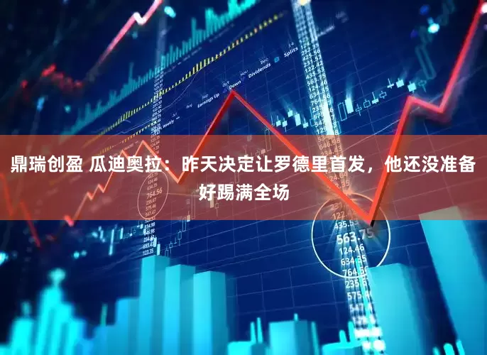 鼎瑞创盈 瓜迪奥拉：昨天决定让罗德里首发，他还没准备好踢满全场
