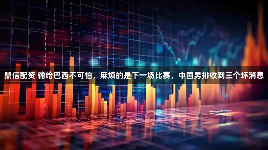 鼎信配资 输给巴西不可怕，麻烦的是下一场比赛，中国男排收到三个坏消息