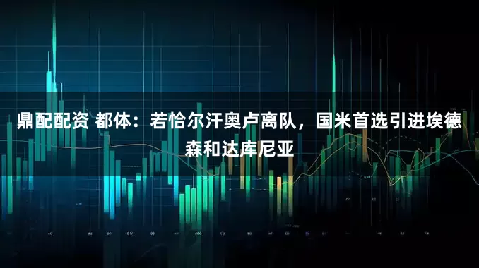 鼎配配资 都体：若恰尔汗奥卢离队，国米首选引进埃德森和达库尼亚