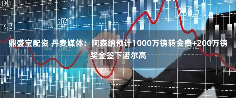 鼎盛宝配资 丹麦媒体：阿森纳预计1000万镑转会费+200万镑奖金签下诺尔高