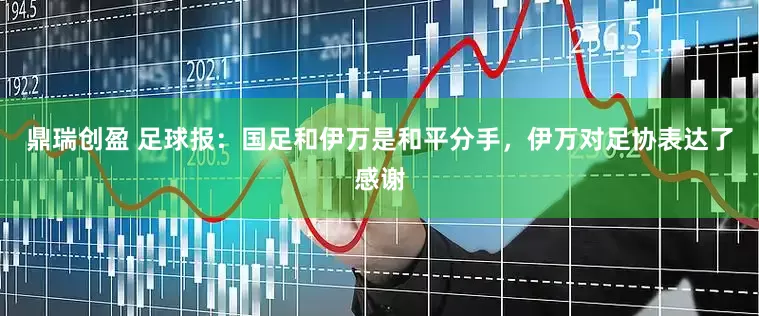 鼎瑞创盈 足球报：国足和伊万是和平分手，伊万对足协表达了感谢