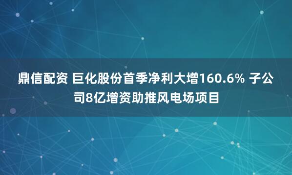 鼎信配资 巨化股份首季净利大增160.6% 子公司8亿增资助推风电场项目