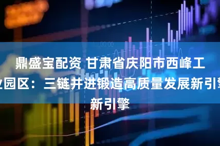 鼎盛宝配资 甘肃省庆阳市西峰工业园区：三链并进锻造高质量发展新引擎