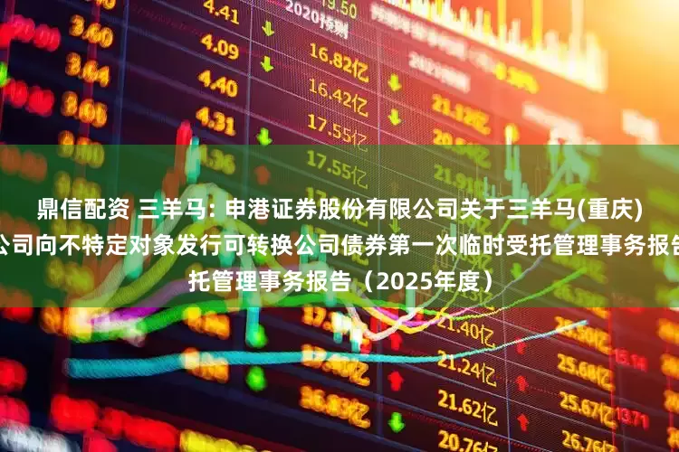 鼎信配资 三羊马: 申港证券股份有限公司关于三羊马(重庆)物流股份有限公司向不特定对象发行可转换公司债券第一次临时受托管理事务报告（2025年度）