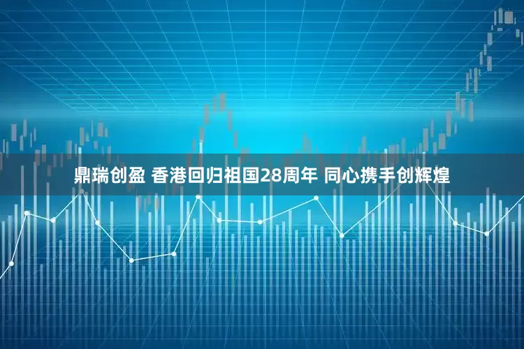鼎瑞创盈 香港回归祖国28周年 同心携手创辉煌
