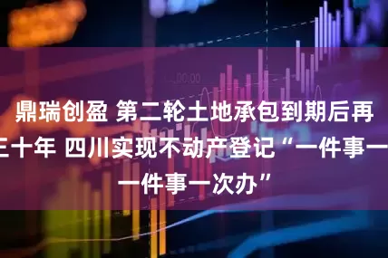 鼎瑞创盈 第二轮土地承包到期后再延长三十年 四川实现不动产登记“一件事一次办”