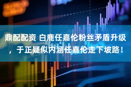 鼎配配资 白鹿任嘉伦粉丝矛盾升级，于正疑似内涵任嘉伦走下坡路！