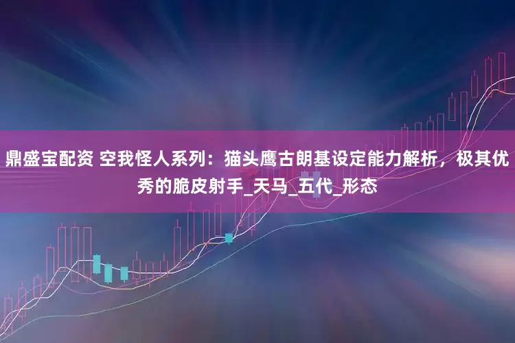 鼎盛宝配资 空我怪人系列：猫头鹰古朗基设定能力解析，极其优秀的脆皮射手_天马_五代_形态