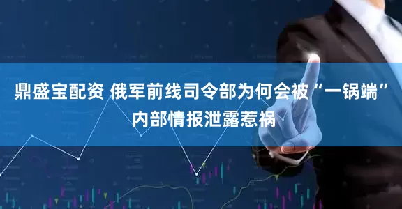 鼎盛宝配资 俄军前线司令部为何会被“一锅端” 内部情报泄露惹祸