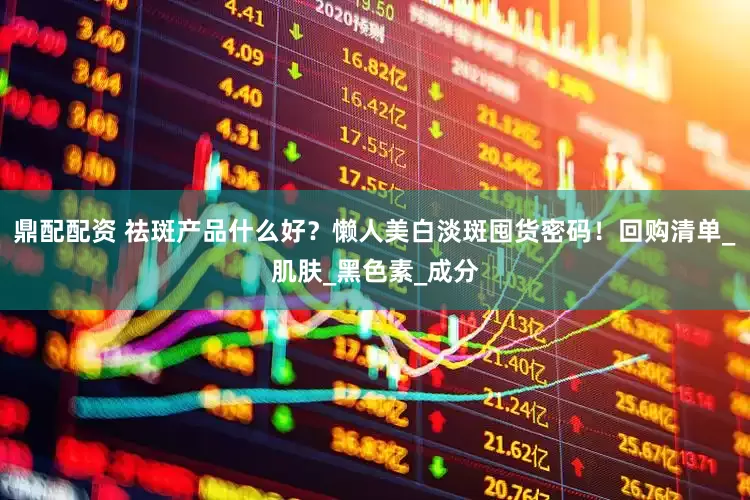 鼎配配资 祛斑产品什么好？懒人美白淡斑囤货密码！回购清单_肌肤_黑色素_成分