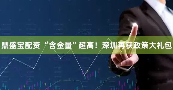 鼎盛宝配资 “含金量”超高！深圳再获政策大礼包