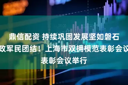 鼎信配资 持续巩固发展坚如磐石的军政军民团结！上海市双拥模范表彰会议举行