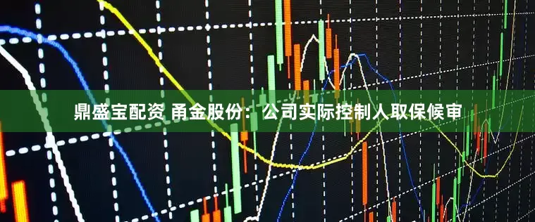 鼎盛宝配资 甬金股份：公司实际控制人取保候审