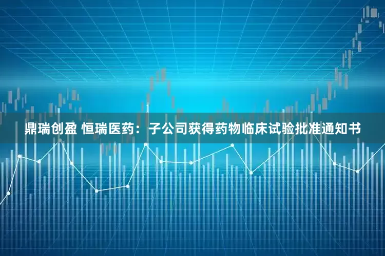 鼎瑞创盈 恒瑞医药：子公司获得药物临床试验批准通知书