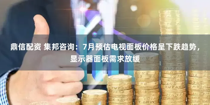 鼎信配资 集邦咨询：7月预估电视面板价格呈下跌趋势，显示器面板需求放缓