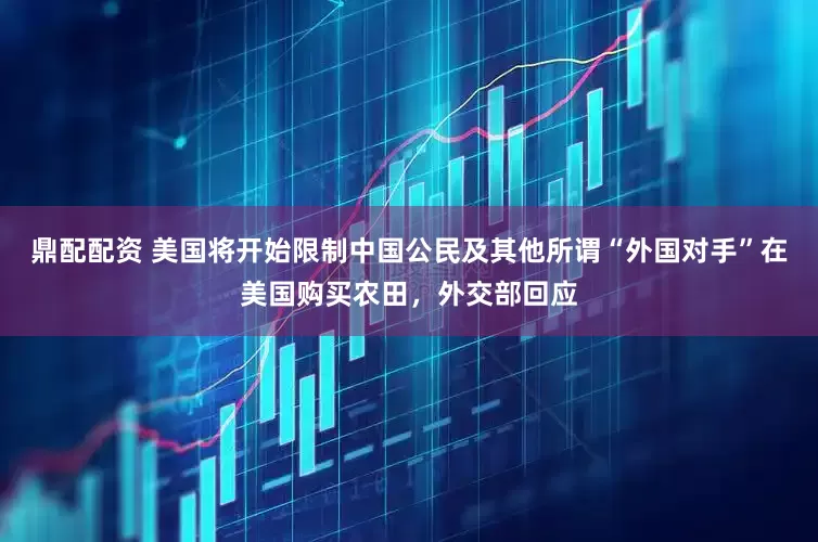 鼎配配资 美国将开始限制中国公民及其他所谓“外国对手”在美国购买农田，外交部回应