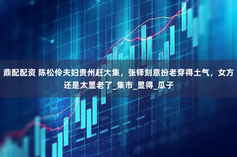 鼎配配资 陈松伶夫妇贵州赶大集，张铎刻意扮老穿得土气，女方还是太显老了_集市_显得_瓜子