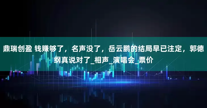 鼎瑞创盈 钱赚够了，名声没了，岳云鹏的结局早已注定，郭德纲真说对了_相声_演唱会_票价