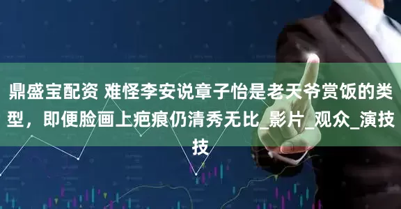 鼎盛宝配资 难怪李安说章子怡是老天爷赏饭的类型，即便脸画上疤痕仍清秀无比_影片_观众_演技