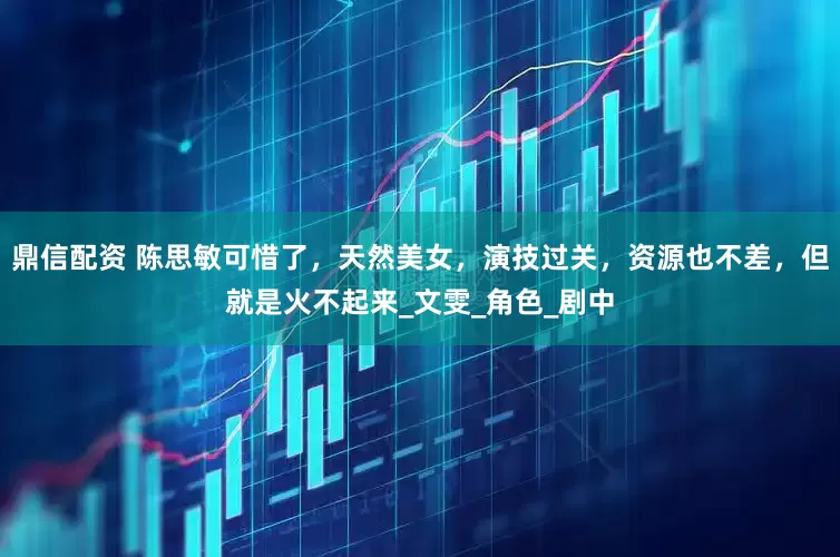 鼎信配资 陈思敏可惜了，天然美女，演技过关，资源也不差，但就是火不起来_文雯_角色_剧中