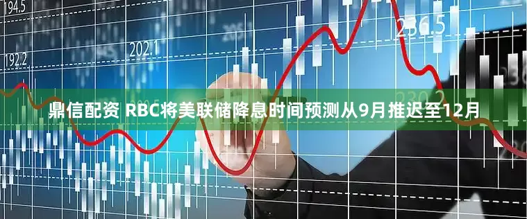 鼎信配资 RBC将美联储降息时间预测从9月推迟至12月