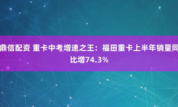 鼎信配资 重卡中考增速之王：福田重卡上半年销量同比增74.3%