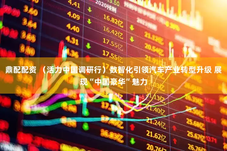 鼎配配资 （活力中国调研行）数智化引领汽车产业转型升级 展现“中国豪华”魅力