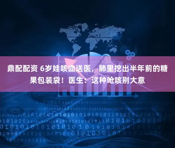 鼎配配资 6岁娃咳血送医，肺里挖出半年前的糖果包装袋！医生：这种呛咳别大意