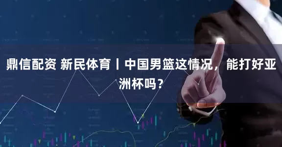 鼎信配资 新民体育丨中国男篮这情况，能打好亚洲杯吗？