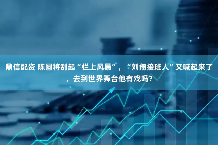 鼎信配资 陈圆将刮起“栏上风暴”，“刘翔接班人”又喊起来了，去到世界舞台他有戏吗？
