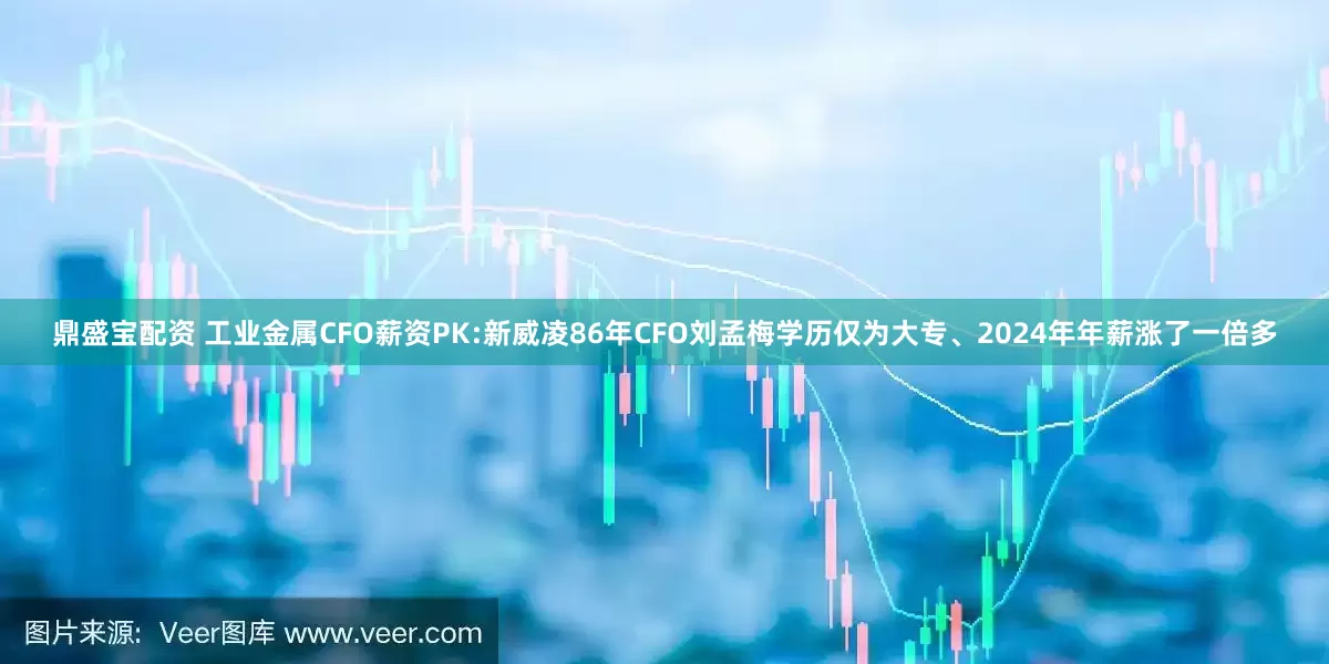 鼎盛宝配资 工业金属CFO薪资PK:新威凌86年CFO刘孟梅学历仅为大专、2024年年薪涨了一倍多