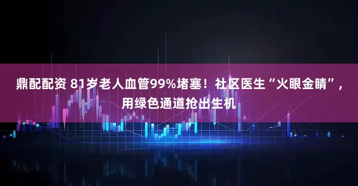鼎配配资 81岁老人血管99%堵塞！社区医生“火眼金睛”，用绿色通道抢出生机