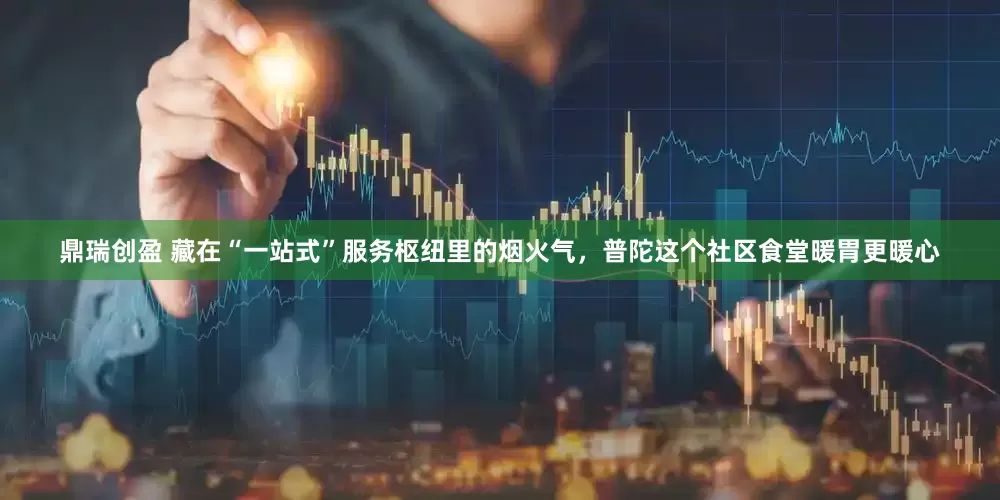 鼎瑞创盈 藏在“一站式”服务枢纽里的烟火气，普陀这个社区食堂暖胃更暖心