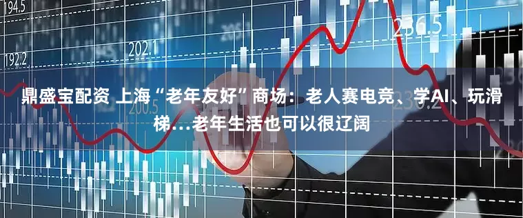 鼎盛宝配资 上海“老年友好”商场：老人赛电竞、学AI、玩滑梯…老年生活也可以很辽阔