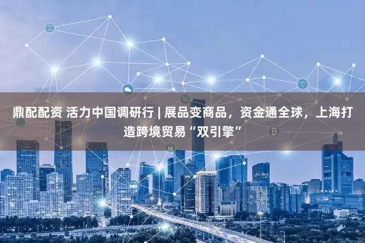 鼎配配资 活力中国调研行 | 展品变商品，资金通全球，上海打造跨境贸易“双引擎”