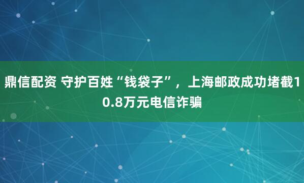 鼎信配资 守护百姓“钱袋子”，上海邮政成功堵截10.8万元电信诈骗