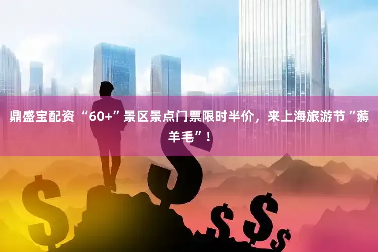 鼎盛宝配资 “60+”景区景点门票限时半价，来上海旅游节“薅羊毛”！