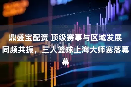 鼎盛宝配资 顶级赛事与区域发展同频共振，三人篮球上海大师赛落幕