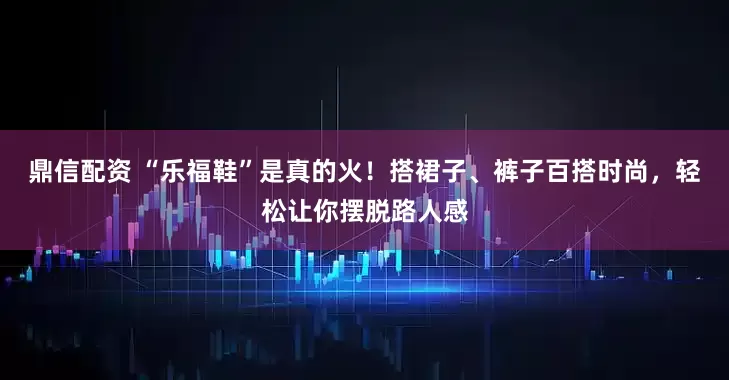 鼎信配资 “乐福鞋”是真的火！搭裙子、裤子百搭时尚，轻松让你摆脱路人感