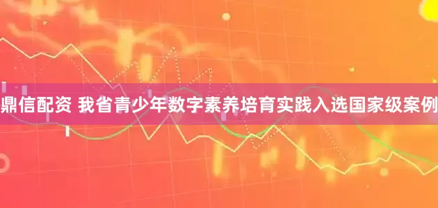 鼎信配资 我省青少年数字素养培育实践入选国家级案例