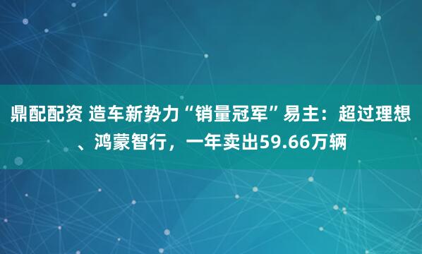 鼎配配资 造车新势力“销量冠军”易主：超过理想、鸿蒙智行，一年卖出59.66万辆