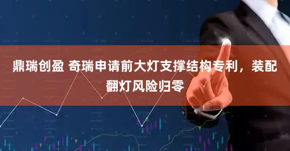鼎瑞创盈 奇瑞申请前大灯支撑结构专利，装配翻灯风险归零