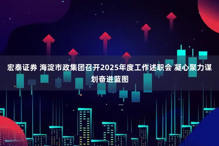 宏泰证券 海淀市政集团召开2025年度工作述职会 凝心聚力谋划奋进蓝图