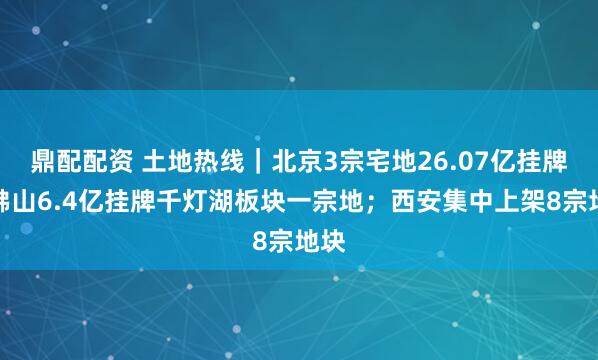 鼎配配资 土地热线｜北京3宗宅地26.07亿挂牌；佛山6.4亿挂牌千灯湖板块一宗地；西安集中上架8宗地块