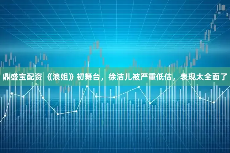 鼎盛宝配资 《浪姐》初舞台，徐洁儿被严重低估，表现太全面了