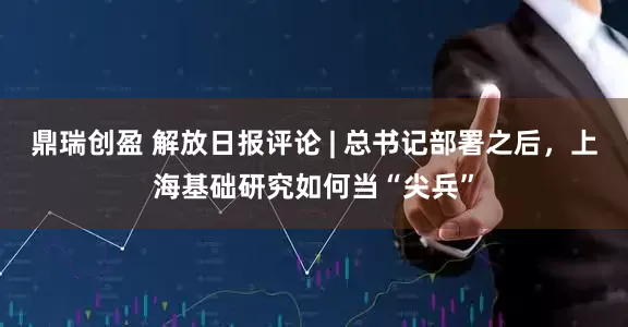 鼎瑞创盈 解放日报评论 | 总书记部署之后，上海基础研究如何当“尖兵”