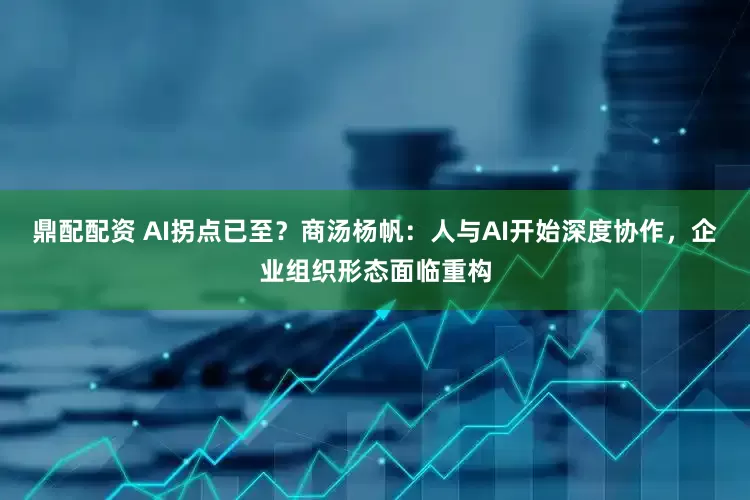 鼎配配资 AI拐点已至？商汤杨帆：人与AI开始深度协作，企业组织形态面临重构